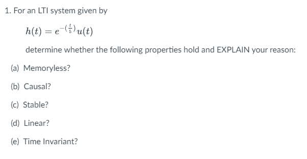 1. For an LTI system given by
h(t) = e )u(t)
determine whether the following properties hold and EXPLAIN your reason:
(a) Memoryless?
(b) Causal?
(c) Stable?
(d) Linear?
(e) Time Invariant?
