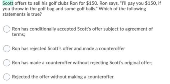 Sott offers to sell his golf clubs Ron for $150. Ron says, "I'll pay you $150, if
you throw in the golf bag and some golf balls." Which of the following
statements is true?
Ron has conditionally accepted Scott's offer subject to agreement of
terms;
Ron has rejected Scott's offer and made a counteroffer
Ron has made a counteroffer without rejecting Scott's original offer;
Rejected the offer without making a counteroffer.
