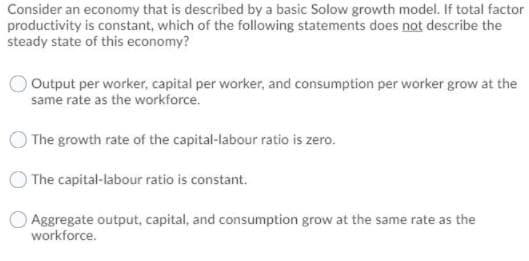 Consider an economy that is described by a basic Solow growth model. If total factor
productivity is constant, which of the following statements does not describe the
steady state of this economy?
O Output per worker, capital per worker, and consumption per worker grow at the
same rate as the workforce.
The growth rate of the capital-labour ratio is zero.
The capital-labour ratio is constant.
Aggregate output, capital, and consumption grow at the same rate as the
workforce.

