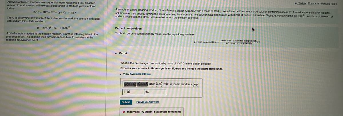 Analysis of bleach involves two sequential redox reactions: First, bleach is
reacted in acid solution with excess iodide anion to produce yellow-colored
Review I Constants I Periodic Table
lodine:
A sample of a new cleaning product, "Joe's Famous Bleach Cleaner," with a mass of 49.0 g, was diluted with an acetic acid solution containing excess I.A small amount of starch indicator
CIO+ 2H+2112+ CI+ H20
solution was then added, turning the solution a deep bluish-purple. The solution was then titrated with 0.260 M sodium thiosulfate, Na25203, containing the lon S203. A volume of 40.0 mL of
sodium thiosulfate, the titrant, was needed to turn the solution colorless.
Then, to determine how much of the lodine was formed, the solution is titrated
with sodium thiosulfate solution:
I2 + 282032I+ S40
Percent composition
A bit of starch is added to the titration reaction. Starch is intensely blue in the
presence of I2. The solution thus turns from deep blue to colorless at the
reaction equivalence point.
To obtain percent composition by mass, use the equation given here:
mass due to specific compone
percent composition-total mass of the mixture 100%
• Part A
What is the percentage composition by mass of NACIO in the bleach product?
Express your answer to three significant figures and include the appropriate units.
, View Available Hint(s)
Tafnplat mbol
uado redo resot keyboard shortcuts help
1.36
Submit
Previous Answers
x Incorrect; Try Again; 5 attempts remaining
