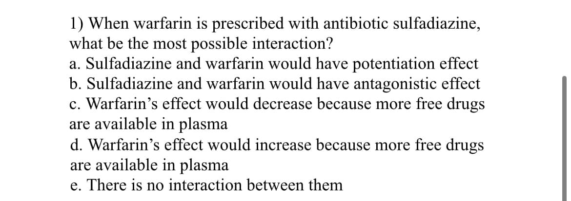 1) When warfarin is prescribed with antibiotic sulfadiazine,
what be the most possible interaction?
a. Sulfadiazine and warfarin would have potentiation effect
b. Sulfadiazine and warfarin would have antagonistic effect
c. Warfarin's effect would decrease because more free drugs
are available in plasma
d. Warfarin's effect would increase because more free drugs
are available in plasma
e. There is no interaction between them