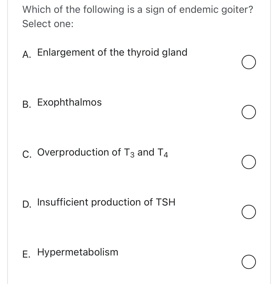 Which of the following is a sign of endemic goiter?
Select one:
A. Enlargement of the thyroid gland
B. Exophthalmos
C. Overproduction of T3 and T4
D. Insufficient production of TSH
E. Hypermetabolism
O
O
O
O
O