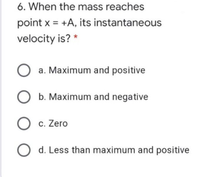 6. When the mass reaches
point x = +A, its instantaneous
velocity is? *
a. Maximum and positive
O b. Maximum and negative
O c. Zero
O d. Less than maximum and positive
