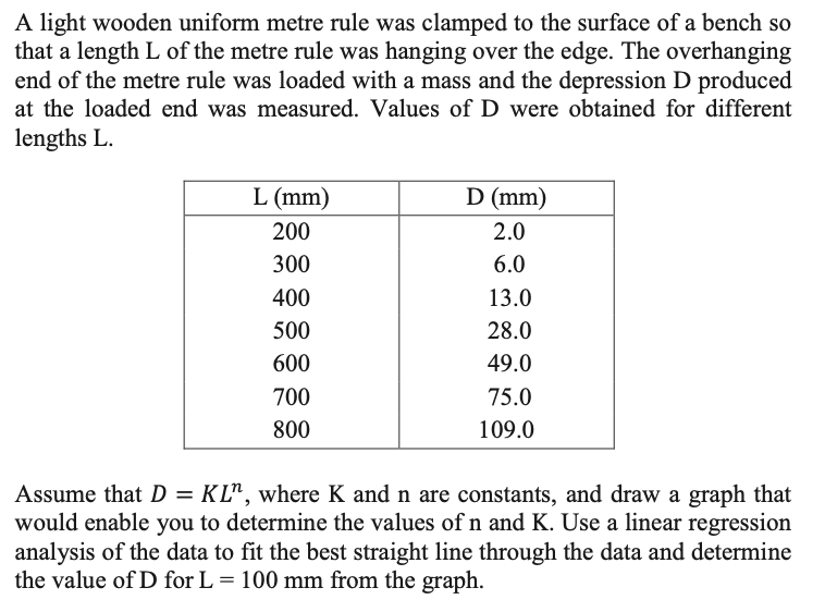 A light wooden uniform metre rule was clamped to the surface of a bench so
that a length L of the metre rule was hanging over the edge. The overhanging
end of the metre rule was loaded with a mass and the depression D produced
at the loaded end was measured. Values of D were obtained for different
lengths L.
L (mm)
D (mm)
200
2.0
300
6.0
400
13.0
500
28.0
600
49.0
700
75.0
800
109.0
Assume that D = KL", where K and n are constants, and draw a graph that
would enable you to determine the values of n and K. Use a linear regression
analysis of the data to fit the best straight line through the data and determine
the value of D for L = 100 mm from the graph.
