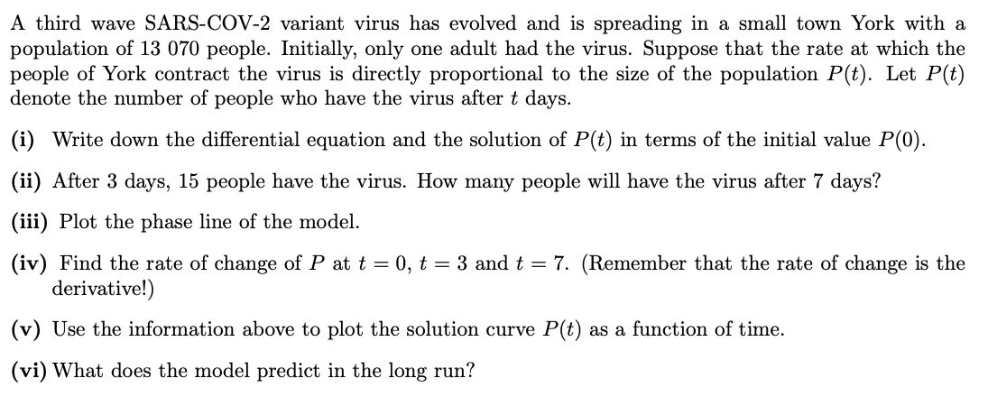 A third wave SARS-COV-2 variant virus has evolved and is spreading in a small town York with a
population of 13 070 people. Initially, only one adult had the virus. Suppose that the rate at which the
people of York contract the virus is directly proportional to the size of the population P(t). Let P(t)
denote the number of people who have the virus after t days.
(i) Write down the differential equation and the solution of P(t) in terms of the initial value P(0).
(ii) After 3 days, 15 people have the virus. How many people will have the virus after 7 days?
(iii) Plot the phase line of the model.
(iv) Find the rate of change of P at t = 0, t = 3 and t = 7. (Remember that the rate of change is the
derivative!)
(v) Use the information above to plot the solution curve P(t) as a function of time.
(vi) What does the model predict in the long run?
