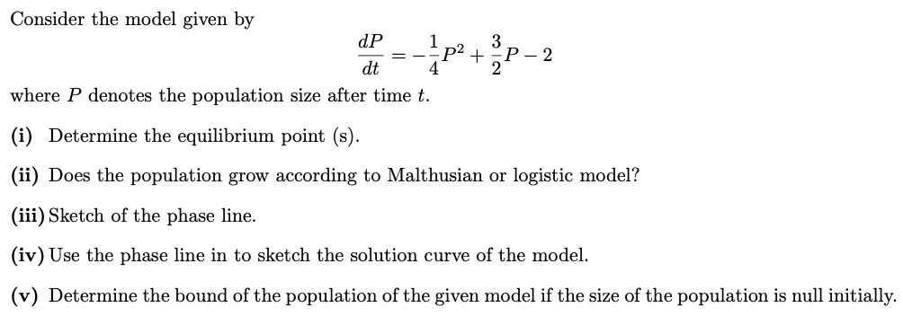 Consider the model given by
dP
p² +P- 2
1
3
Р— 2
2
= -
dt
where P denotes the population size after time t.
(i) Determine the equilibrium point (s).
(ii) Does the population grow according to Malthusian or logistic model?
(iii) Sketch of the phase line.
(iv) Use the phase line in to sketch the solution curve of the model.
(v) Determine the bound of the population of the given model if the size of the population is null initially.
