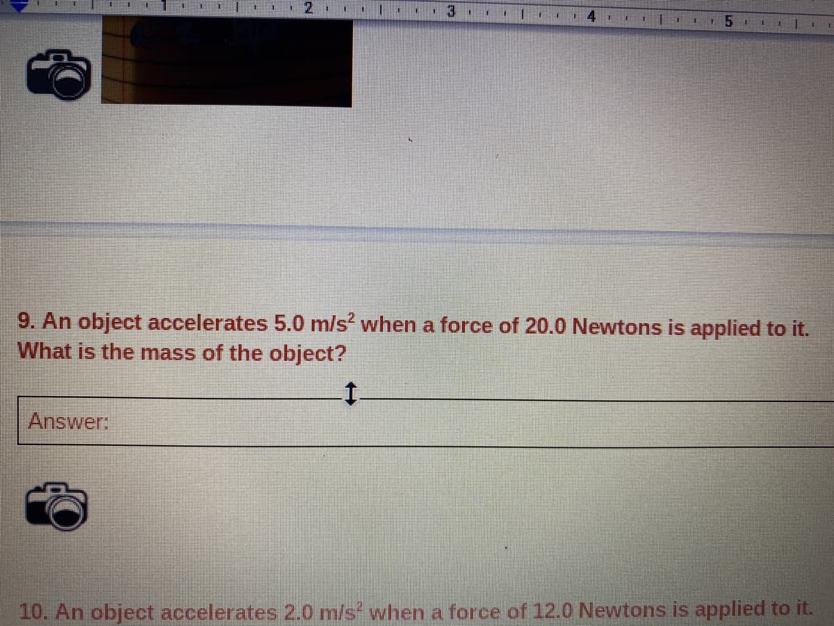 9. An object accelerates 5.0 m/s' when a force of 20.0 Newtons is applied to it.
What is the mass of the object?
Answer:
10. An object accelerates 2.0 m/s when a force of 12.0 Newtons is applied to it.
