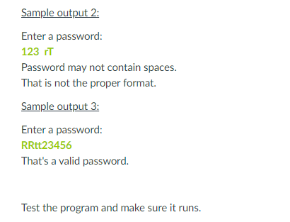 Sample output 2:
Enter a password:
123 rT
Password may not contain spaces.
That is not the proper format.
Sample output 3:
Enter a password:
RRtt23456
That's a valid password.
Test the program and make sure it runs.
