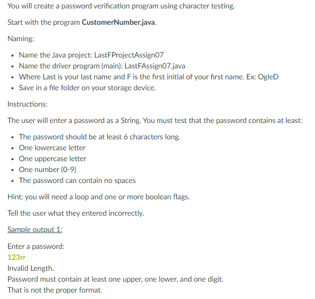 You will create a password verification program using character testing.
Start with the program CustomerNumber.java.
Naming:
• Name the Java project: LastFProjectAssign07
• Name the driver program (main): LastFAssign07.java
• Where Last is your last name and F is the first initial of your first name. Ex: OgleD
• Save in a file folder on your storage device.
Instructions:
The user will enter a password as a String. You must test that the password contains at least:
• The password should be at least 6 characters long.
• One lowercase letter
• One uppercase letter
• One number (0-9)
• The password can contain no spaces
Hint: you will need a loop and one or more boolean flags.
Tell the user what they entered incorrectly.
Sample output 1:
Enter a password:
123rr
Invalid Length.
Password must contain at least one upper, one lower, and one digit.
That is not the proper format.
