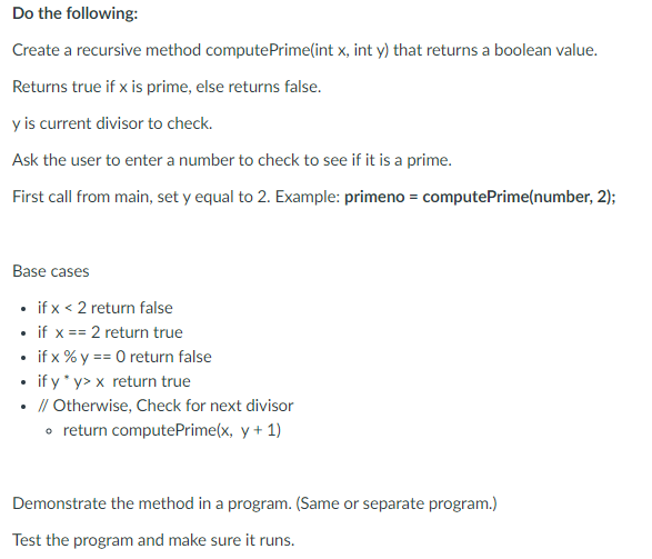 Do the following:
Create a recursive method computePrime(int x, int y) that returns a boolean value.
Returns true if x is prime, else returns false.
y is current divisor to check.
Ask the user to enter a number to check to see if it is a prime.
First call from main, set y equal to 2. Example: primeno = computePrime(number, 2);
Base cases
• if x < 2 return false
• if x == 2 return true
• if x % y == 0 return false
if y* y> x return true
// Otherwise, Check for next divisor
• return computePrime(x, y + 1)
Demonstrate the method in a program. (Same or separate program.)
Test the program and make sure it runs.

