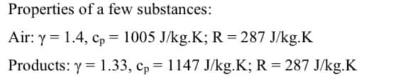 Properties of a few substances:
Air: y = 1.4, cp = 1005 J/kg.K; R= 287 J/kg.K
%3D
Products: y = 1.33, cp = 1147 J/kg.K; R = 287 J/kg.K
