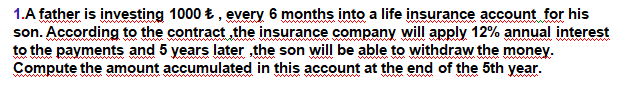 1.A father is investing 1000 t , every 6 months into a life insurance account for his
son. According to the contract the insurance company will apply 12% annual interest
to the payments and 5 years later ,the son will be able to withdraw the money.
Compute the amount accumulated in this account at the end of the 5th year.
www
www ww wwww
w wwww w W
www w ww
