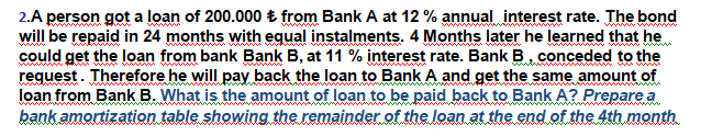 2.A person got a loan of 200.000 Ł from Bank A at 12 % annual interest rate. The bond
will be repaid in 24 months with equal instalments. 4 Months later he learned that he
could get the loan from bank Bank B, at 11 % interest rate. Bank B , conceded to the
request. Therefore he will pay back the loan to Bank A and get the same amount of
loan from Bank B. What is the amount of loan to be paid back to Bank A? Prepare a
bank amortization table showing the remainder of the loan at the end of the 4th month
wwwww
ww.
www
wwww
ww www
www
