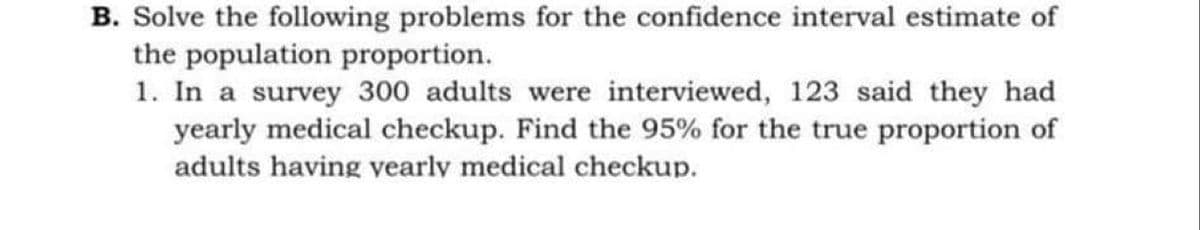 B. Solve the following problems for the confidence interval estimate of
the population proportion.
1. In a survey 300 adults were interviewed, 123 said they had
yearly medical checkup. Find the 95% for the true proportion of
adults having vearly medical checkup.
