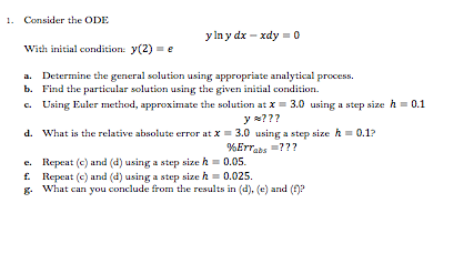 1. Consider the ODE
y in y dx – xdy = 0
With initial condition: y(2)
a. Determine the general solution using appropriate analytical process.
b. Find the particular solution using the given initial condition.
c. Using Euler method, approximate the solution at x = 3.0 using a step size h = 0.1
y w???
d. What is the relative absolute error at X= 3.0 using a step size h = 0.1?
%Errabs =???
e. Repeat (c) and (d) using a step size h = 0.05.
f. Repeat (c) and (d) using a step size h= 0.025.
g. What can you conclude from the results in (d), (e) and (f)?
