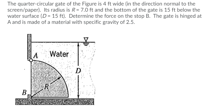 The quarter-circular gate of the Figure is 4 ft wide (in the direction normal to the
screen/paper). Its radius is R= 7.0 ft and the bottom of the gate is 15 ft below the
water surface (D= 15 ft). Determine the force on the stop B. The gate is hinged at
A and is made of a material with specific gravity of 2.5.
A
Water
D
R
B

