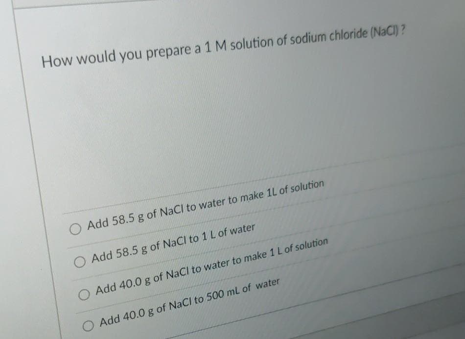 How would you prepare a 1 M solution of sodium chloride (NaCl) ?
Add 58.5 g of NaCl to water to make 1L of solution
Add 58.5 g of NaCl to 1 L of water
Add 40.0 g of Nacl to water to make 1 L of solution
Add 40.0 g of NaCl to 500 mL of water
