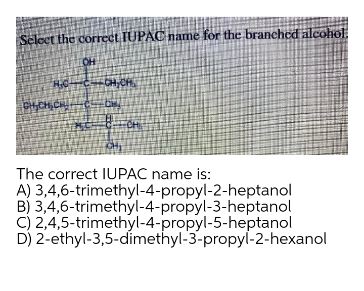 Select the correct IUPAC name for the branched alcohol.
OH
HC
OH CH
CH CH CH
CH
HC
CH
CH
The correct IUPAC name is:
A) 3,4,6-trimethyl-4-propyl-2-heptanol
B) 3,4,6-trimethyl-4-propyl-3-heptanol
C) 2,4,5-trimethyl-4-propyl-5-heptanol
D) 2-ethyl-3,5-dimethyl-3-propyl-2-hexanol

