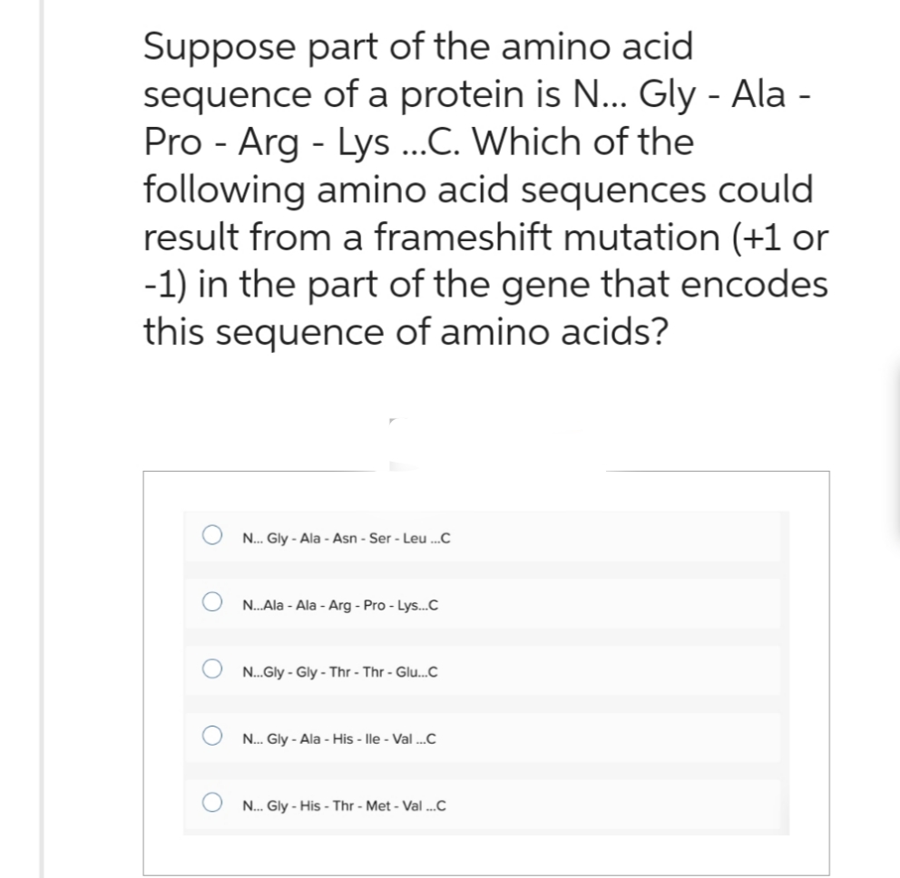 Suppose part of the amino acid
sequence of a protein is N... Gly-Ala -
Pro-Arg-Lys ...C. Which of the
following amino acid sequences could
result from a frameshift mutation (+1 or
-1) in the part of the gene that encodes
this sequence of amino acids?
O
O
N... Gly- Ala-Asn - Ser - Leu ...C
N...Ala-Ala-Arg-Pro - Lys...C
N...Gly-Gly-Thr-Thr-Glu...C
N... Gly-Ala-His-lle - Val ...C
N... Gly-His-Thr - Met - Val ...C