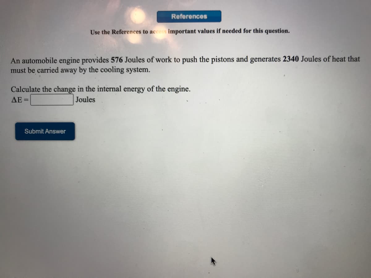 References
Use the References to access important values if needed for this question.
An automobile engine provides 576 Joules of work to push the pistons and generates 2340 Joules of heat that
must be carried away by the cooling system.
Calculate the change in the internal energy of the engine.
AE =
Joules
Submit Answer
