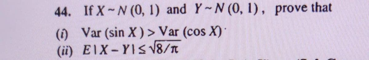 44. If X-N (0, 1) and Y-N (0, 1), prove that
(1) Var (sin X) > Var (cos X)
(ii) EIX-YIS √8/T