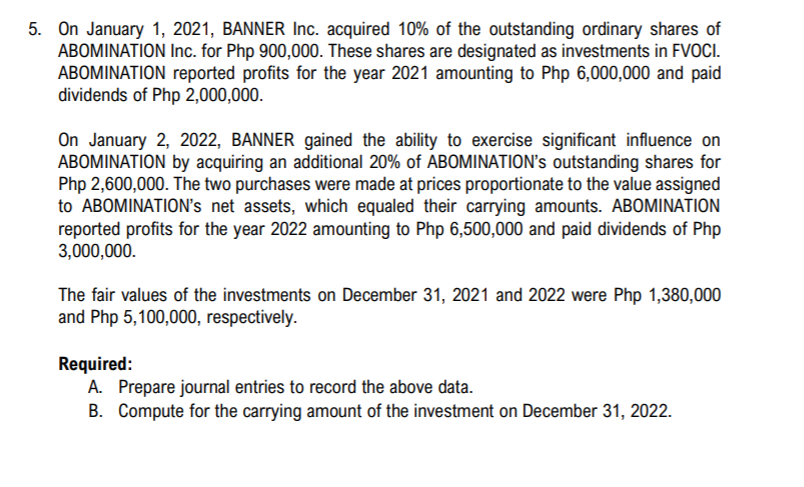 5. On January 1, 2021, BANNER Inc. acquired 10% of the outstanding ordinary shares of
ABOMINATION Inc. for Php 900,000. These shares are designated as investments in FVOCI.
ABOMINATION reported profits for the year 2021 amounting to Php 6,000,000 and paid
dividends of Php 2,000,000.
On January 2, 2022, BANNER gained the ability to exercise significant influence on
ABOMINATION by acquiring an additional 20% of ABOMINATION's outstanding shares for
Php 2,600,000. The two purchases were made at prices proportionate to the value assigned
to ABOMINATION's net assets, which equaled their carrying amounts. ABOMINATION
reported profits for the year 2022 amounting to Php 6,500,000 and paid dividends of Php
3,000,000.
The fair values of the investments on December 31, 2021 and 2022 were Php 1,380,000
and Php 5,100,000, respectively.
Required:
A. Prepare journal entries to record the above data.
B. Compute for the carrying amount of the investment on December 31, 2022.
