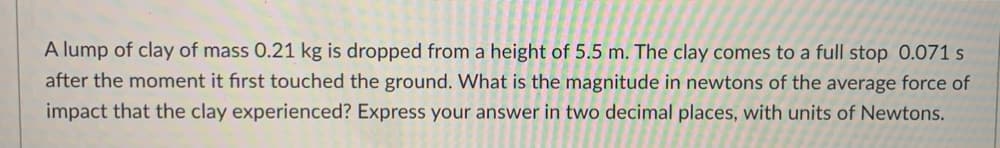 A lump of clay of mass 0.21 kg is dropped from a height of 5.5 m. The clay comes to a full stop 0.071 s
after the moment it first touched the ground. What is the magnitude in newtons of the average force of
impact that the clay experienced? Express your answer in two decimal places, with units of Newtons.
