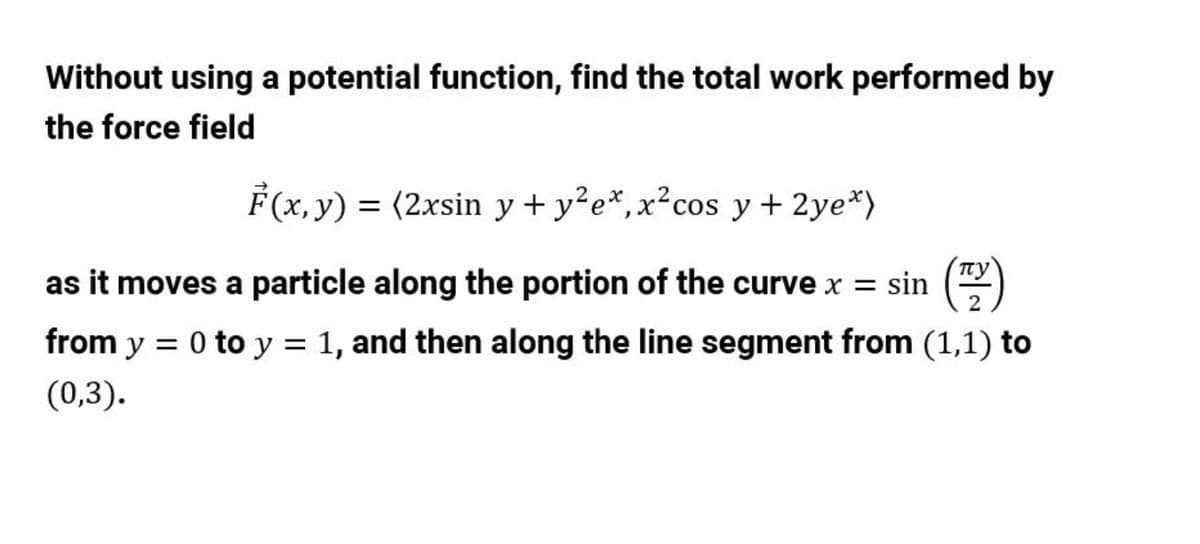 Without using a potential function, find the total work performed by
the force field
F(x, y) = (2xsin y + y?e*,x²cos y+ 2ye*)
as it moves a particle along the portion of the curve x = sin ()
from y = 0 to y = 1, and then along the line segment from (1,1) to
(0,3).
