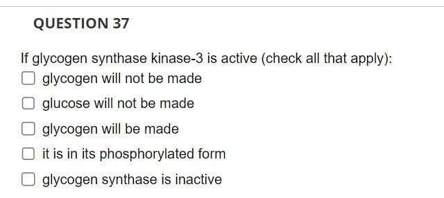 QUESTION 37
If glycogen synthase kinase-3 is active (check all that apply):
glycogen will not be made
Oglucose will not be made
glycogen will be made
it is in its phosphorylated form
Oglycogen synthase is inactive