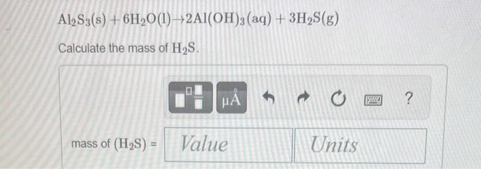 Al2S3(s) + 6H2O(1)→2Al(OH)3(aq) + 3H₂S(g)
Calculate the mass of H₂S.
HÅ
mass of (H₂S) = Value
f
Units
?
Sy