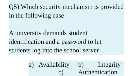 Q5) Which security mechanism is provided
in the following case
A university demands student
identification and a password to let
students log into the school server
a) Availability b)
c)
Integrity
Authentication
