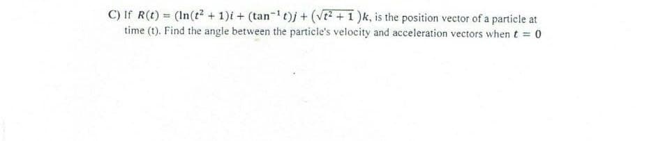 C) If R(t) = (In(t? + 1)i + (tan-t)j + (VE +1 )k, is the position vector of a particle at
time (t). Find the angle between the particle's velocity and acceleration vectors when t = 0
