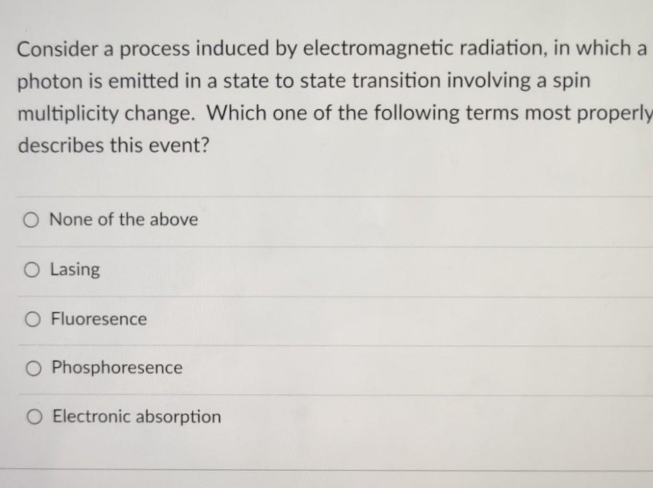 Consider a process induced by electromagnetic radiation, in which a
photon is emitted in a state to state transition involving a spin
multiplicity change. Which one of the following terms most properly
describes this event?
O None of the above
O Lasing
O Fluoresence
O Phosphoresence
O Electronic absorption
