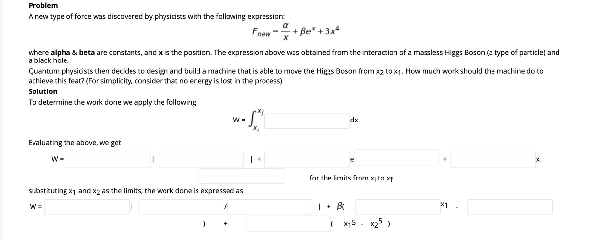 Problem
A new type of force was discovered by physicists with the following expression:
a
Fnew
+ Be* + 3x4
where alpha & beta are constants, and x is the position. The expression above was obtained from the interaction of a massless Higgs Boson (a type of particle) and
a black hole.
Quantum physicists then decides to design and build a machine that is able to move the Higgs Boson from x2 to x1. How much work should the machine do to
achieve this feat? (For simplicity, consider that no energy is lost in the process)
Solution
To determine the work done we apply the following
W =
dx
Evaluating the above, we get
W =
+
e
+
for the limits from xj to xf
substituting x1 and x2 as the limits, the work done is expressed as
W =
| + B
X1
( x15 - x25 )
