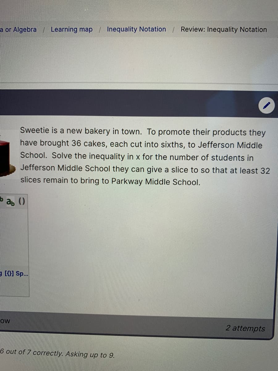 a or Algebra / Learning map / Inequality Notation / Review: Inequality Notation
Sweetie is a new bakery in town. To promote their products they
have brought 36 cakes, each cut into sixths, to Jefferson Middle
School. Solve the inequality in x for the number of students in
Jefferson Middle School they can give a slice to so that at least 32
slices remain to bring to Parkway Middle School.
b ab ()
e [0] Sp.
ow
2 attempts
6 out of 7 correctly. Asking up to 9.
