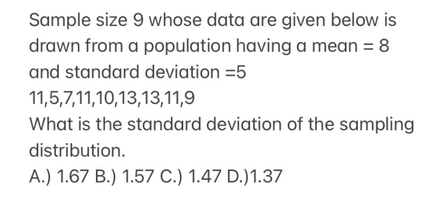 Sample size 9 whose data are given below is
drawn from a population having a mean =
8
and standard deviation =5
11,5,7,11,10,13,13,11,9
What is the standard deviation of the sampling
distribution.
A.) 1.67 B.) 1.57 C.) 1.47 D.)1.37
