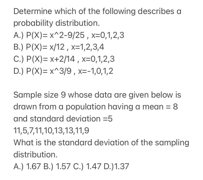 Determine which of the following describes a
probability distribution.
A.) P(X)= x^2-9/25 , x=0,1,2,3
B.) P(X)= x/12 , x=1,2,3,4
C.) P(X)= x+2/14,x=0,1,2,3
D.) P(X)= x^3/9 , x=-1,0,1,2
Sample size 9 whose data are given below is
drawn from a population having a mean =
8.
and standard deviation =5
11,5,7,11,10,13,13,11,9
What is the standard deviation of the sampling
distribution.
A.) 1.67 B.) 1.57 C.) 1.47 D.)1.37
