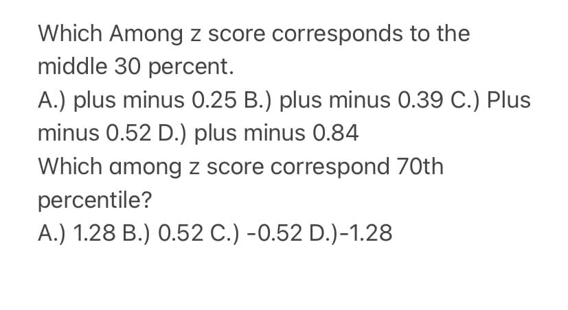 Which Among z score corresponds to the
middle 30 percent.
A.) plus minus 0.25 B.) plus minus 0.39 C.) Plus
minus 0.52 D.) plus minus 0.84
Which among z score correspond 70th
percentile?
A.) 1.28 B.) 0.52 C.) -0.52 D.)-1.28
