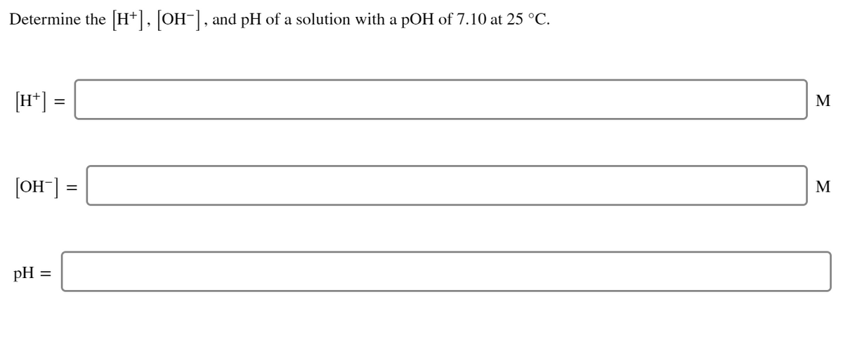 Determine the [H+], [OH-], and pH of a solution with a pOH of 7.10 at 25 °C.
[H*] =
M
[OH"] =
М
pH =

