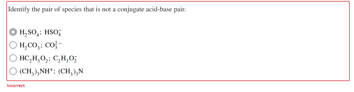 Identify the pair of species that is not a conjugate acid-base pair.
H, SO,; HSO,
H,CO;; CO; -
HC,H,O,; C,H,O,
(CH; ),NH*; (CH,);N
Incorrect
