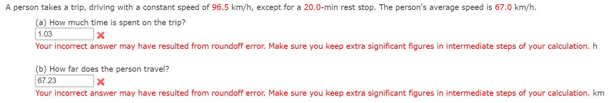 A person takes a trip, driving with a constant speed of 96.5 km/h, except for a 20.0-min rest stop. The person's average speed is 67.0 km/h.
(a) How much time is spent on the trip?
1.03
Your incorrect answer may have resulted from roundoff error. Make sure you keep extra significant figures in intermediate steps of your calculation. h
(b) How far does the person travel?
67.23
Your incorrect answer may have resulted from roundoff error. Make sure you keep extra significant figures in intermediate steps of your calculation. km
