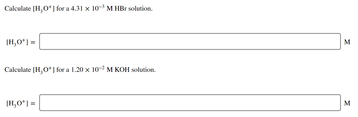 Calculate [H,O*] for a 4.31 × 10-3 M HBr solution.
[H,O*] =
М
Calculate [H,0+] for a 1.20 × 10-2 M KOH solution.
[H,O*] =
M
