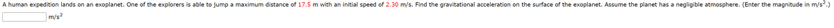 A human expedition lands on an exoplanet. One of the explorers is able to jump a maximum distance of 17.5 m with an initial speed of 2.30 m/s. Find the gravitational acceleration on the surface of the exoplanet. Assume the planet has a negligible atmosphere. (Enter the magnitude in m/s.)
m/s2
