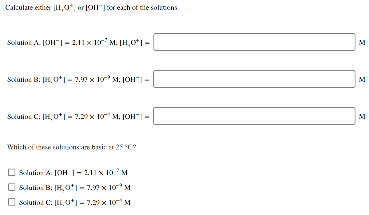 Calculate either [H,O+] or [OH¯] for each of the solutions.
Solution A: [OH¯] = 2.11 × 10-' M; [H,O*] =
M
Solution B: [H,O*] = 7.97 × 10-º M; [OH¯] =
M
Solution C: [H,o*] = 7.29 × 10- M; [OH¯] =
M
Which of these solutions are basic at 25 °C?
Solution A: [OH¯]
2.11 x 10-7 M
||
Solution B: [H,o*] = 7.97 × 10-° M
Solution C: [H,0*] = 7.29 × 10-4 M
