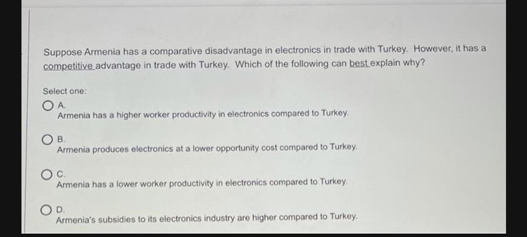 Suppose Armenia has a comparative disadvantage in electronics in trade with Turkey. However, it has a
competitive advantage in trade with Turkey. Which of the following can best explain why?
Select one:
A.
Armenia has a higher worker productivity in electronics compared to Turkey.
B.
Armenia produces electronics at a lower opportunity cost compared to Turkey.
С.
Armenia has a lower worker productivity in electronics compared to Turkey.
D.
Armenia's subsidies to its electronics industry are higher compared to Turkey.
