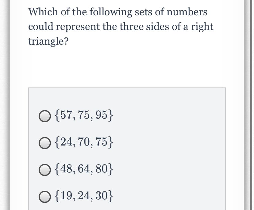 Which of the following sets of numbers
could represent the three sides of a right
triangle?
O {57, 75, 95}
O {24, 70, 75}
O {48, 64, 80}
O {19, 24, 30}
