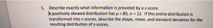 1. Describe exactly what information is provided by a z-score.
A positively skewed distribution has u = 80, a = 12. If this entire distribution is
transformed into z-scores, describe the shape, mean, and standard deviation for the
resulting distribution of z-scores.
%3!
