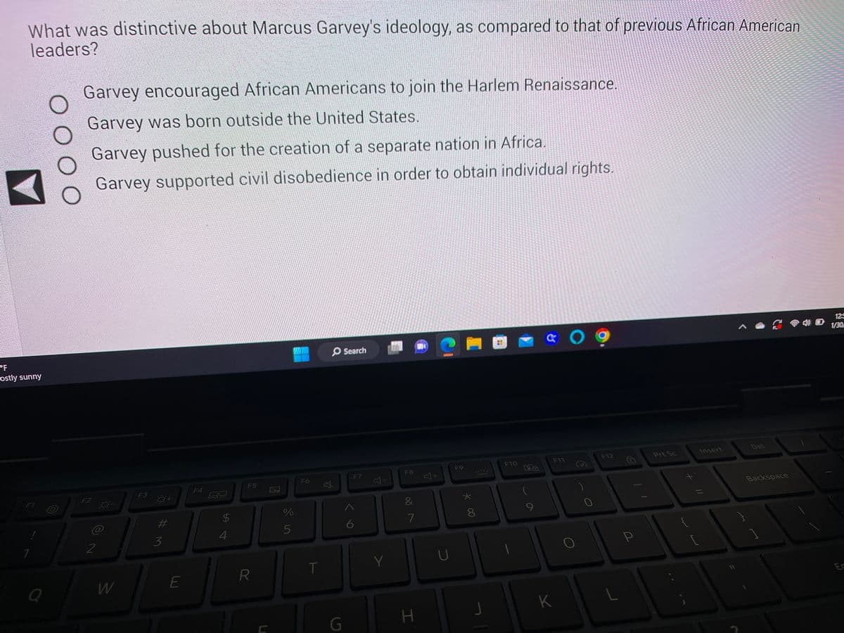 What was distinctive about Marcus Garvey's ideology, as compared to that of previous African American
leaders?
"F
ostly sunny
1
F1
Q
O O O
O
Garvey encouraged African Americans to join the Harlem Renaissance.
Garvey was born outside the United States.
Garvey pushed for the creation of a separate nation in Africa.
Garvey supported civil disobedience in order to obtain individual rights.
F2
@
2
W
F3
#M
3
E
F4
2
$
4
F5
R
%
5
F6
T
O Search
G
F7
6
Y
F8
&
7
H
J+
U
F9
★
* 00
8
J
|
80
F10
9
& 09
F11
K
0
F12
L
P
Prt Sc
J
[
Insert
11
Del
Backspace
12:
1/30