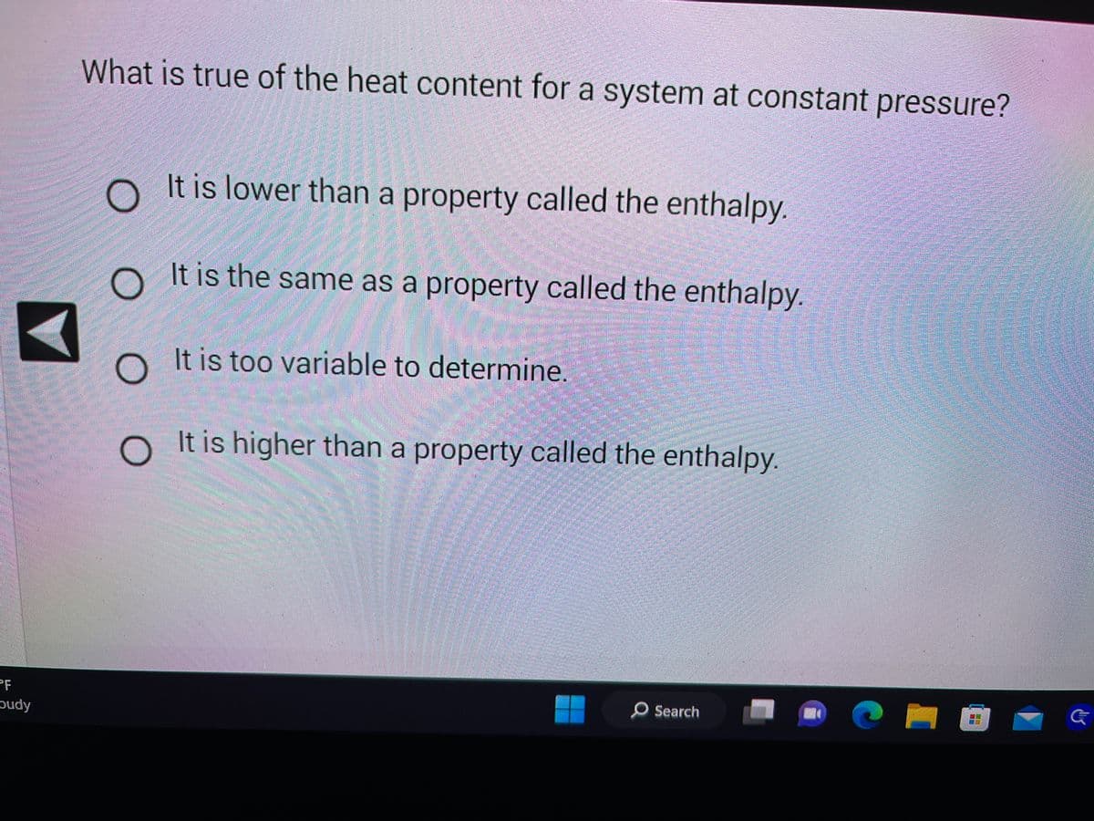 PF
Dudy
What is true of the heat content for a system at constant pressure?
O It is lower than a property called the enthalpy.
It is the same as a property called the enthalpy.
It is too variable to determine.
O It is higher than a property called the enthalpy.
O
Search
G