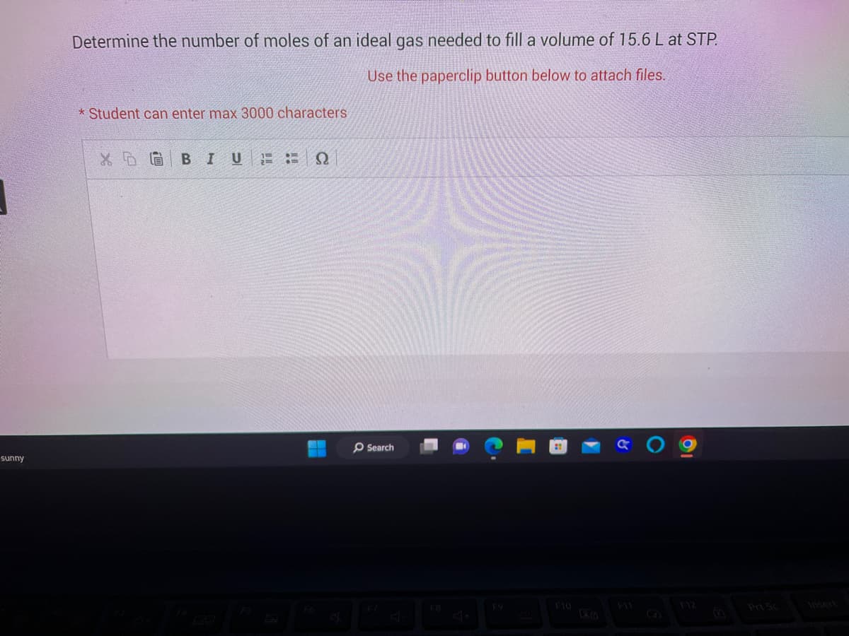sunny
Determine the number of moles of an ideal gas needed to fill a volume of 15.6 L at STP.
Use the paperclip button below to attach files.
* Student can enter max 3000 characters
X 518 B I U ΈΞΩ
O Search
F10
a () 9
Prt Sc